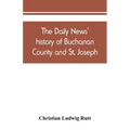 The Daily news' history of Buchanan County and St. Joseph, Mo. From the time of the Platte purchase to the end of the year 1898. Preceded by a short h