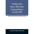 The history of the Alison, or Allison family in Europe and America, A.D. 1135 to 1893; giving an account of the family in Scotland, England, Ireland,