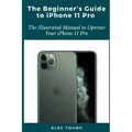 The Beginner's Guide to iPhone 11 Pro: The Illustrated Manual to Operate Your iPhone 11 Pro