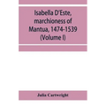 Isabella D'Este, marchioness of Mantua, 1474-1539: a study of the renaissance (Volume I)