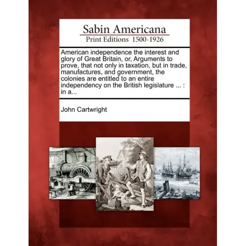 American Independence the Interest and Glory of Great Britain, Or, Arguments to Prove, That Not Only in Taxation, But in Trade, Manufactures, and Gove