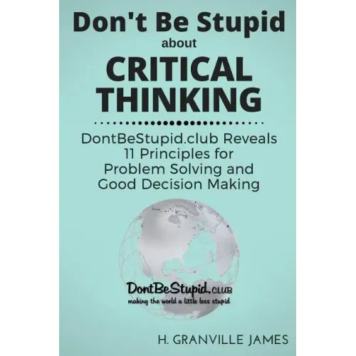 Don't Be Stupid about Critical Thinking: DontBeStupid.club Reveals 11 Principles for Problem Solving and Good Decision Making