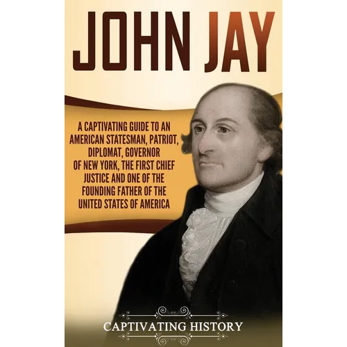 John Jay: A Captivating Guide to an American Statesman, Patriot, Diplomat, Governor of New York, the First Chief Justice, and One of the Founding Fath