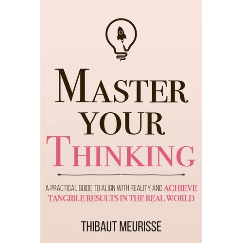 Master Your Thinking: A Practical Guide to Align Yourself with Reality and Achieve Tangible Results in the Real World
