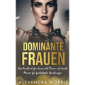 Dominante Frauen: Das Handbuch für dominante Frauen und devote Männer für fantastische Beziehungen
