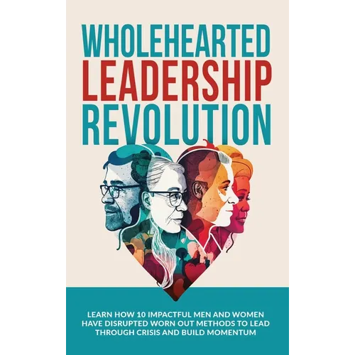 Wholehearted Leadership Revolution: Learn How 10 Impactful Men and Women Have Disrupted Worn Out Methods to Lead Through Crisis and Build Momentum