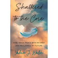 Shattered to the Core: How I Made Peace with My Past and Reclaimed My Future