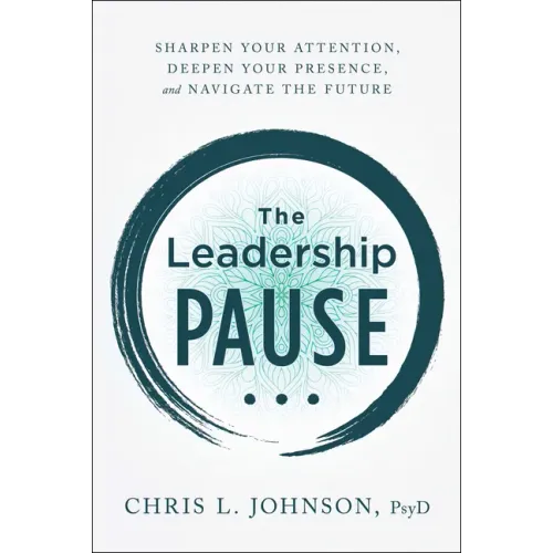 The Leadership Pause: Sharpen Your Attention, Deepen Your Presence, and Navigate the Future