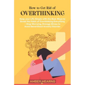 How to Get Rid of Over Thinking: Keep your Life Simple with the Best Ways to Break the Habit of Overthinking Everything- Stop Worrying, Manage Stress