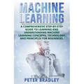 Machine Learning: A Comprehensive, Step-by-Step Guide to Learning and Understanding Machine Learning Concepts, Technology and Principles for Beginners