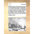 The Practical House Carpenter: Or, Youth's Instructor: Containing a Great Variety of Useful Designs in Carpentry and Architecture. by William Pain th