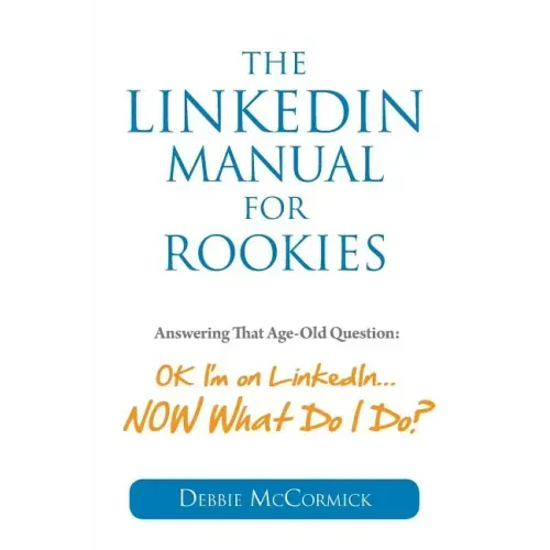The LinkedIn Manual for Rookies: Answering the Age-Old Question: "Okay, I'm on LinkedIn ... NOW What Do I Do