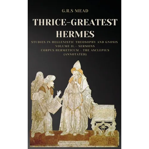Thrice-Greatest Hermes: Studies in Hellenistic Theosophy and Gnosis Volume II.- Sermons: Corpus Hermeticum - The Asclepius (Annotated)