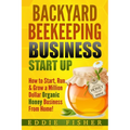 Backyard Beekeeping Business Strat Up: How to Start, Run & Grow a Million Dollar Organic Honey Business From Home!