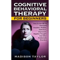 Cognitive Behavioral Therapy For Beginners: How To Use CBT To Overcome Anxieties, Phobias, Addictions, Depression, Negative Thoughts, And Other Proble
