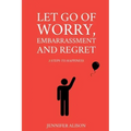 Let Go Of Worry, Embarrassment and Regret: 3 Steps To Happiness