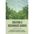 Creating A Greenhouse Garden: Everything You Need To Know To Construct A Garden Greenhouse: Building Greenhouse For Garden