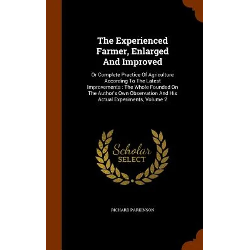 The Experienced Farmer, Enlarged And Improved: Or Complete Practice Of Agriculture According To The Latest Improvements: The Whole Founded On The Auth