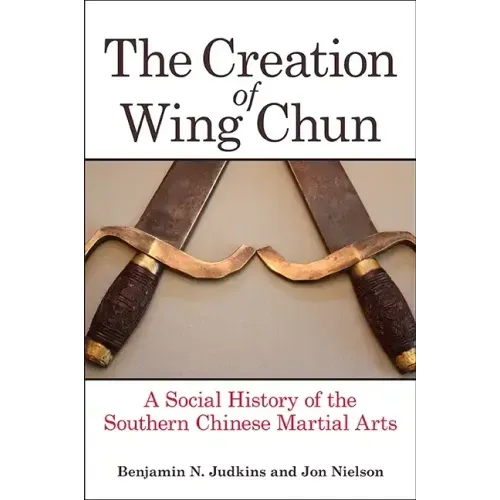 The Creation of Wing Chun: A Social History of the Southern Chinese Martial Arts