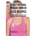 39 All-natural Breast Cancer Juice Recipes: The Most Effective Way to Treat and Prevent Breast Cancer through Organic Ingredients