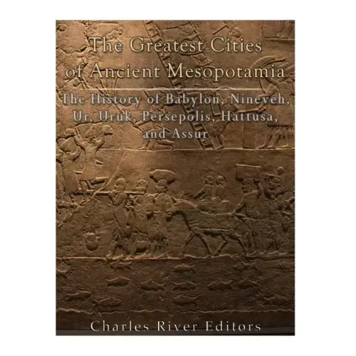 The Greatest Cities of Ancient Mesopotamia: The History of Babylon, Nineveh, Ur, Uruk, Persepolis, Hattusa, and Assur