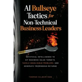 AI Bullseye Tactics For Non-Technical Business Leaders: Artificial Intelligence to Hit Business Value Targets, Tackle Unsolvable Problems, and Generat