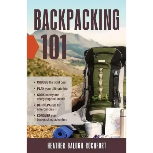 Backpacking 101: Choose the Right Gear, Plan Your Ultimate Trip, Cook Hearty and Energizing Trail Meals, Be Prepared for Emergencies, C