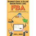 Beginner's Guide to Selling Amazon Private Label FBA: Create successful E-Commerce business LAUNCH your first product and make Extra passive Income