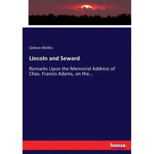 Lincoln and Seward: Remarks Upon the Memorial Address of Chas. Francis Adams, on the...