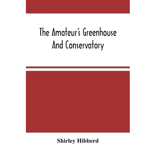 The Amateur'S Greenhouse And Conservatory: A Handy Guide To The Construction And Management Of Planthouses, And The Selection, Cultivation, And Improv