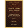 Healing By Faith, Or Primitive Mind Cure: Elementary Lessons In Christian Philosophy And Transcendental Medicine (1885)