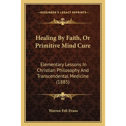Healing By Faith, Or Primitive Mind Cure: Elementary Lessons In Christian Philosophy And Transcendental Medicine (1885)