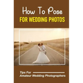 How To Pose For Wedding Photos: Tips For Amateur Wedding Photographers: A Stable Wedding Photography Business