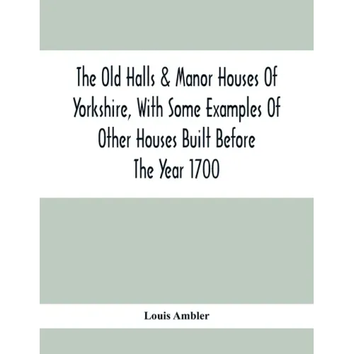 The Old Halls & Manor Houses Of Yorkshire, With Some Examples Of Other Houses Built Before The Year 1700