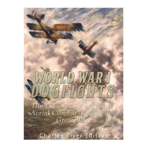 World War I Dogfights: The History and Legacy of Aerial Combat during the Great War