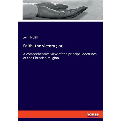 Faith, the victory; or,: A comprehensive view of the principal doctrines of the Christian religion.