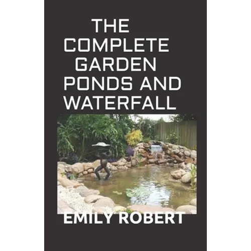 The Complete Garden Ponds and Waterfall: All You Need To Know About Building Waterfalls, Ponds, and Streams In Your Home
