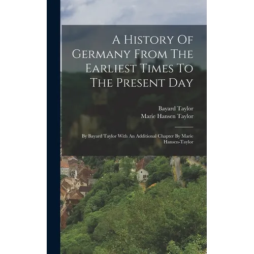 A History Of Germany From The Earliest Times To The Present Day: By Bayard Taylor With An Additional Chapter By Marie Hansen-taylor