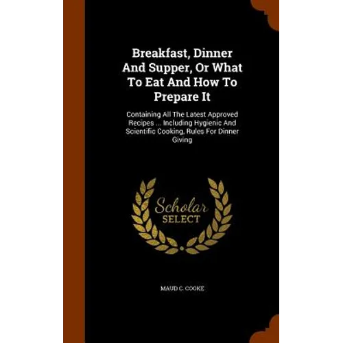 Breakfast, Dinner And Supper, Or What To Eat And How To Prepare It: Containing All The Latest Approved Recipes ... Including Hygienic And Scientific C