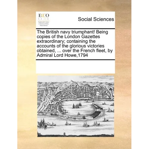 The British Navy Triumphant! Being Copies of the London Gazettes Extraordinary; Containing the Accounts of the Glorious Victories Obtained, ... Over t