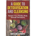 A Guide to Detoxification and Cleansing: Reclaim Your Healthy Body through Detoxifying