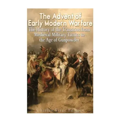 The Advent of Early Modern Warfare: The History of the Transition from Medieval Military Tactics to the Age of Gunpowder