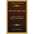 Albert the Soldier-King: Being the Life Story of Belgium's Beloved Ruler