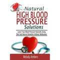 Natural High Blood Pressure Solutions: Lower Your Blood Pressure Naturally Using Diet And Natural Remedies Without Medication