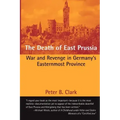 The Death of East Prussia: War and Revenge in Germany's Easternmost Province