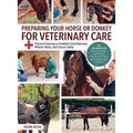 Preparing Your Horse or Donkey for Veterinary Care: Practical Training to Establish Good Behavior, Relieve Stress, and Ensure Safety