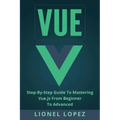 Vue: Step-By-Step Guide to Mastering Vue.Js from Beginner to Advanced