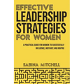 Effective Leadership Strategies for Women: A Practical Guide for Women to Successfully Influence, Motivate and Inspire