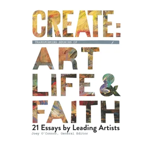 Create: Transforming Stories of Art, Life & Faith: 21 Essays from Leading Artists