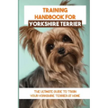 Training Handbook For Yorkshire Terrier: The Ultimate Guide To Train Your Yorkshire Terrier At Home: Techniques To Train A Yorkshire Terrier